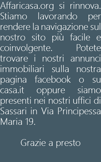 Affaricasa.org si rinnova. Stiamo lavorando per rendere la navigazione sul nostro sito più facile e coinvolgente. Potete trovare i nostri annunci immobiliari sulla nostra pagina facebook o su casa.it oppure siamo presenti nei nostri uffici di Sassari in Via Principessa Maria 19. Grazie a presto 